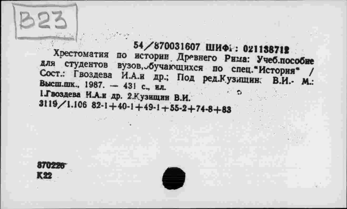 ﻿54/870031607 ШИФІ : 02113871t
Хрестоматия по истории Древнего Рима: Учеб.пособие для студентов вузов,обучающихся по спец.* История“ / Сост.: Гвоздева И.А.и др.; Под ред.Кузишин. В.И.- М.: Высш.шк., 1987. — 431 с„ ил.	, о
I .Гвоздем ИА.и др. 2Лузшцин В.И.
3119/1.106 82-1 +40-14-49-1 +55-2+74-8+83
870226
К22